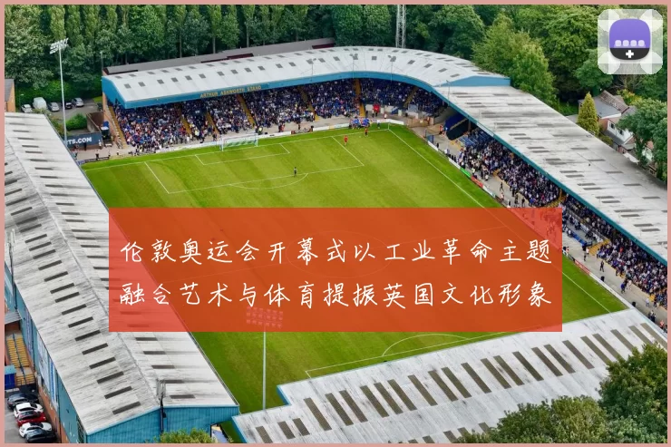 伦敦奥运会开幕式以工业革命主题融合艺术与体育提振英国文化形象