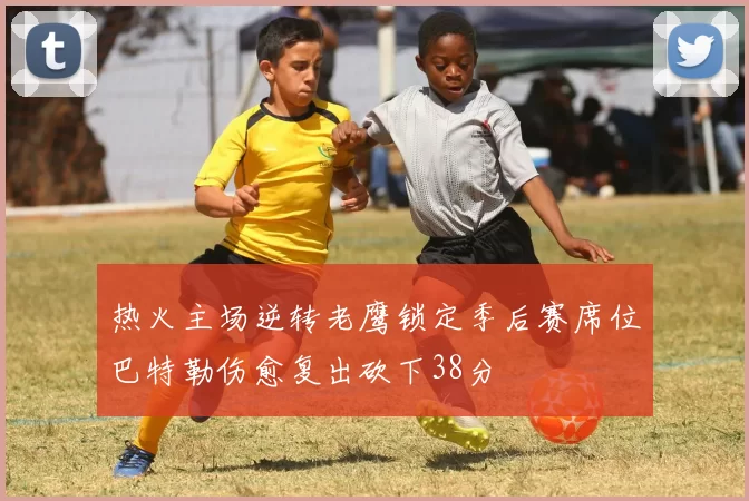 热火主场逆转老鹰锁定季后赛席位巴特勒伤愈复出砍下38分