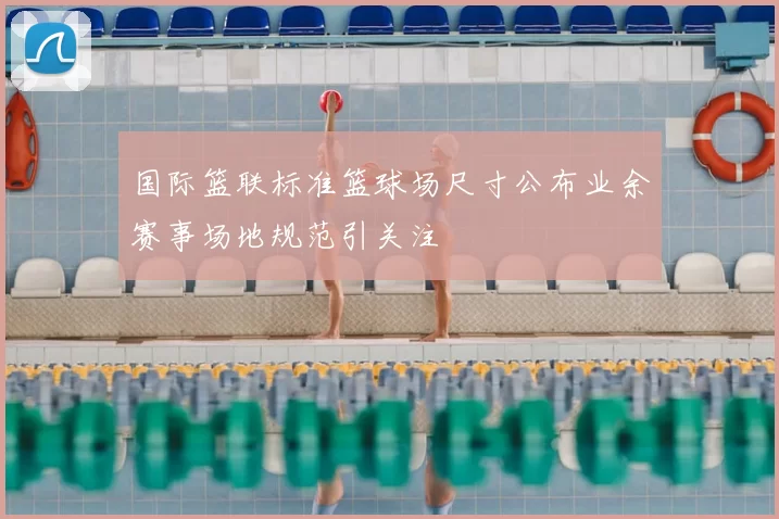 国际篮联标准篮球场尺寸公布业余赛事场地规范引关注