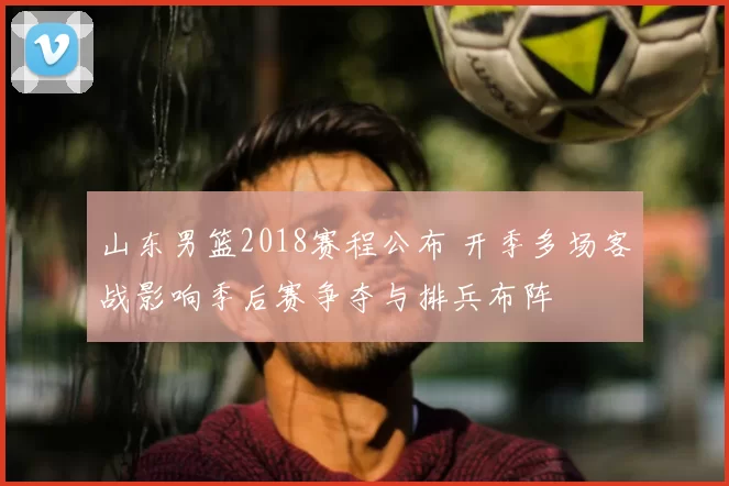 山东男篮2018赛程公布 开季多场客战影响季后赛争夺与排兵布阵