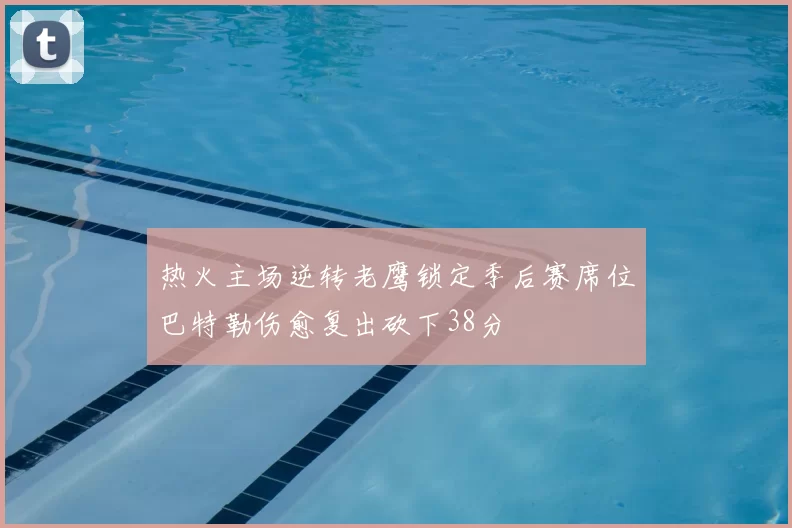 热火主场逆转老鹰锁定季后赛席位巴特勒伤愈复出砍下38分