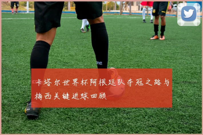 卡塔尔世界杯阿根廷队夺冠之路与梅西关键进球回顾