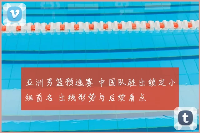 亚洲男篮预选赛 中国队胜出锁定小组首名 出线形势与后续看点