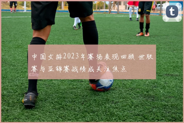 中国女排2023年赛场表现回顾 世联赛与亚锦赛战绩成关注焦点