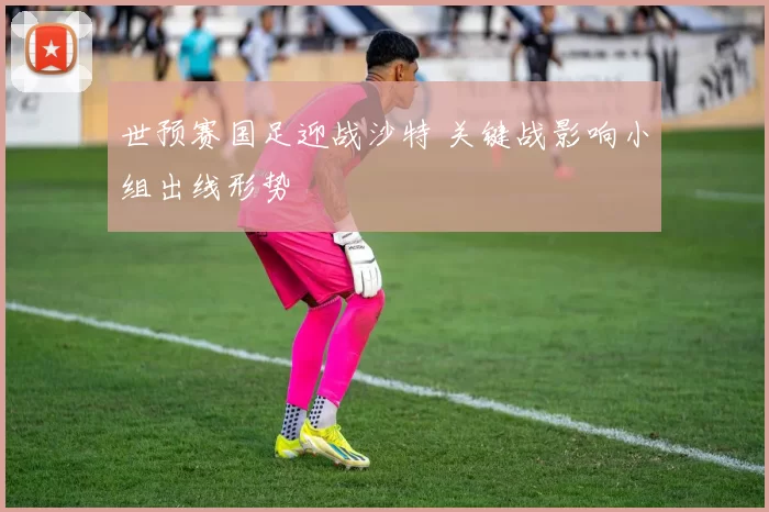 世预赛国足迎战沙特 关键战影响小组出线形势