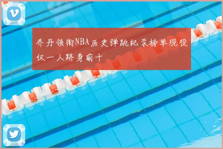 乔丹领衔NBA历史弹跳纪录榜单现役仅一人跻身前十