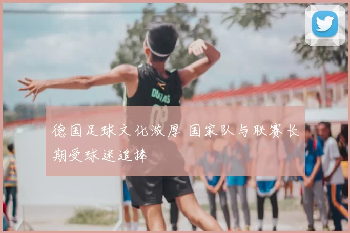 德国足球文化浓厚 国家队与联赛长期受球迷追捧