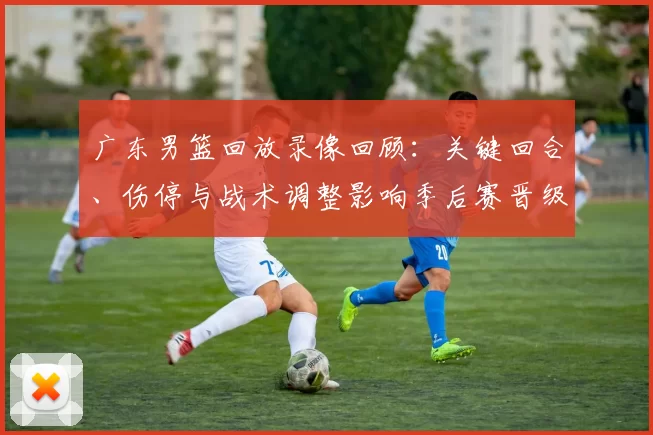 广东男篮回放录像回顾:关键回合、伤停与战术调整影响季后赛晋级局势