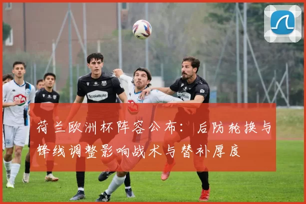 荷兰欧洲杯阵容公布：后防轮换与锋线调整影响战术与替补厚度