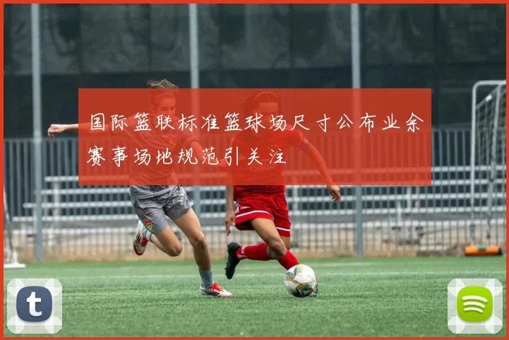 国际篮联标准篮球场尺寸公布业余赛事场地规范引关注