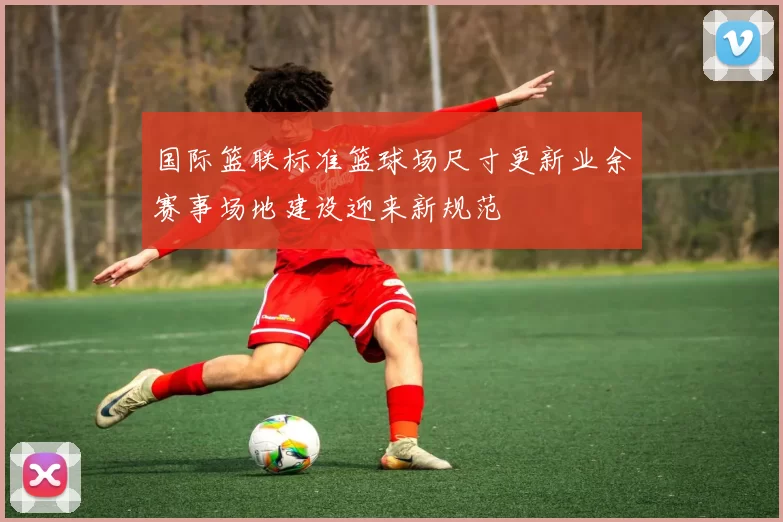 国际篮联标准篮球场尺寸更新业余赛事场地建设迎来新规范