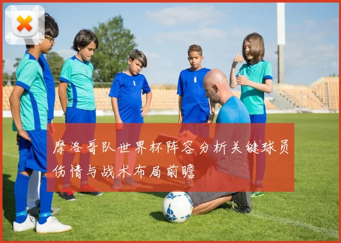 摩洛哥队世界杯阵容分析关键球员伤情与战术布局前瞻