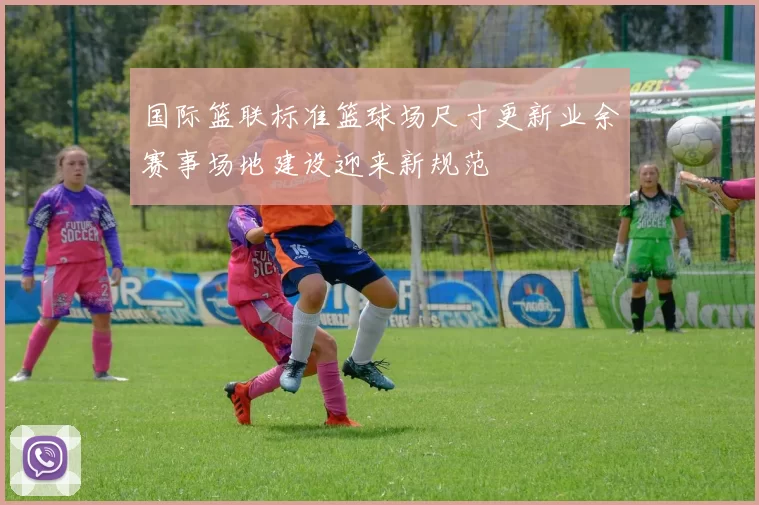 国际篮联标准篮球场尺寸更新业余赛事场地建设迎来新规范