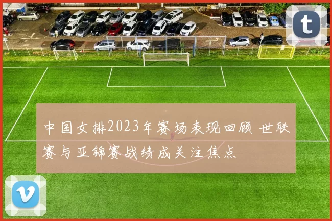 中国女排2023年赛场表现回顾 世联赛与亚锦赛战绩成关注焦点
