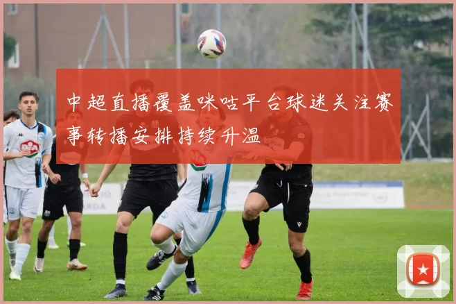 中超直播覆盖咪咕平台球迷关注赛事转播安排持续升温