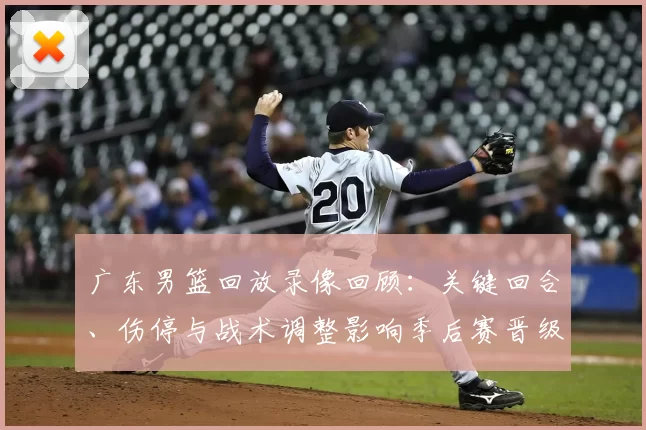 广东男篮回放录像回顾:关键回合、伤停与战术调整影响季后赛晋级局势