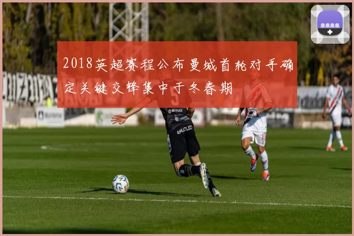 2018英超赛程公布曼城首轮对手确定关键交锋集中于冬春期