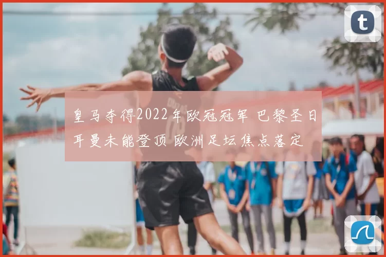 皇马夺得2022年欧冠冠军 巴黎圣日耳曼未能登顶 欧洲足坛焦点落定