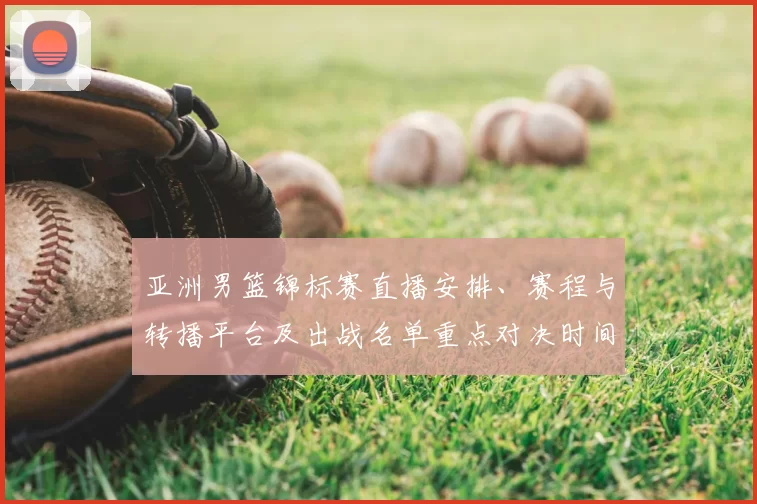 亚洲男篮锦标赛直播安排、赛程与转播平台及出战名单重点对决时间