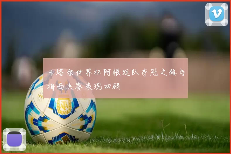 卡塔尔世界杯阿根廷队夺冠之路与梅西决赛表现回顾