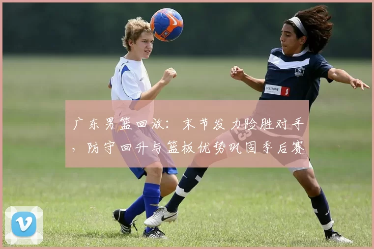 广东男篮回放：末节发力险胜对手，防守回升与篮板优势巩固季后赛主动权