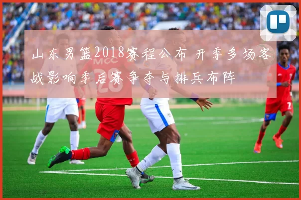 山东男篮2018赛程公布 开季多场客战影响季后赛争夺与排兵布阵