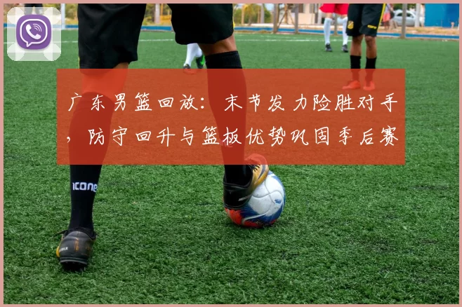 广东男篮回放：末节发力险胜对手，防守回升与篮板优势巩固季后赛主动权