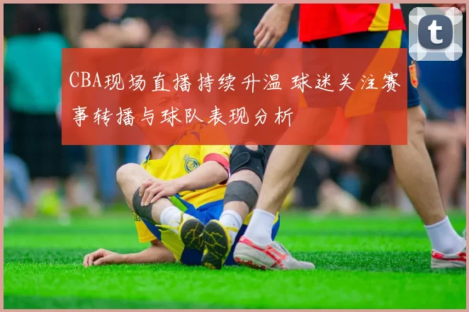 CBA现场直播持续升温 球迷关注赛事转播与球队表现分析